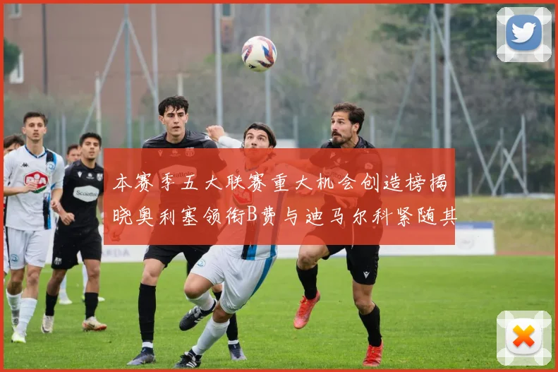 本赛季五大联赛重大机会创造榜揭晓奥利塞领衔B费与迪马尔科紧随其后