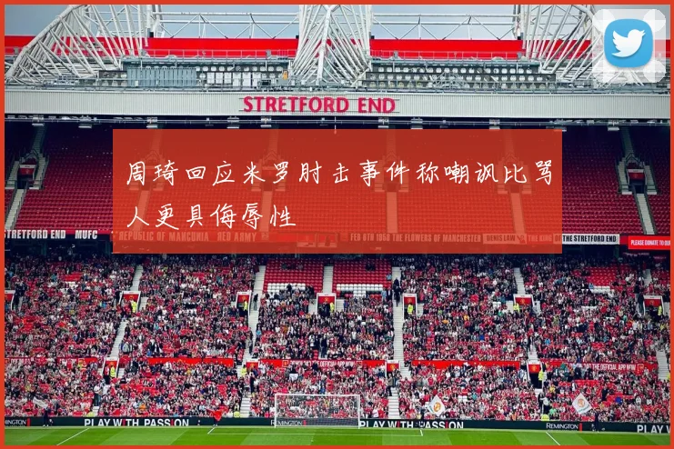 周琦回应米罗肘击事件称嘲讽比骂人更具侮辱性