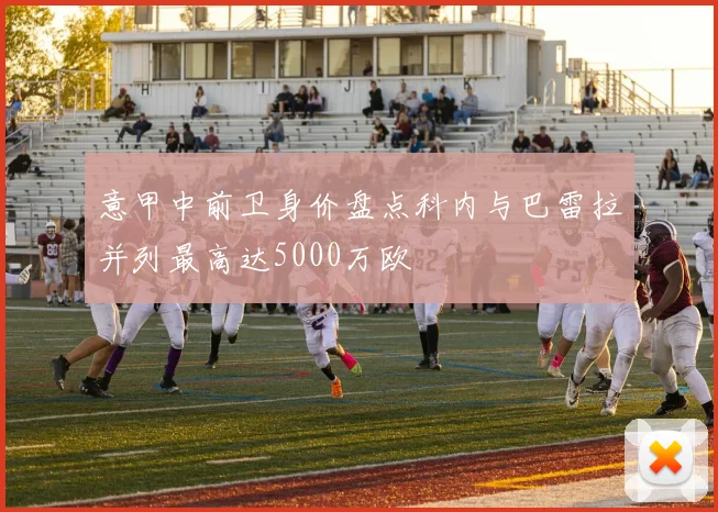 意甲中前卫身价盘点科内与巴雷拉并列最高达5000万欧