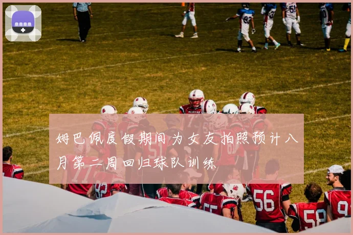 姆巴佩度假期间为女友拍照预计八月第二周回归球队训练