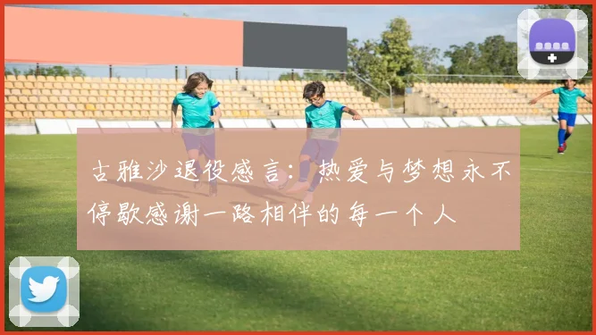 古雅沙退役感言：热爱与梦想永不停歇感谢一路相伴的每一个人