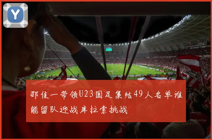 邵佳一带领U23国足集结49人名单谁能留队迎战库拉索挑战
