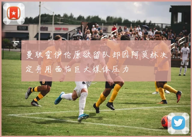 曼联霍伊伦原欲留队却因阿莫林决定弃用面临巨大媒体压力