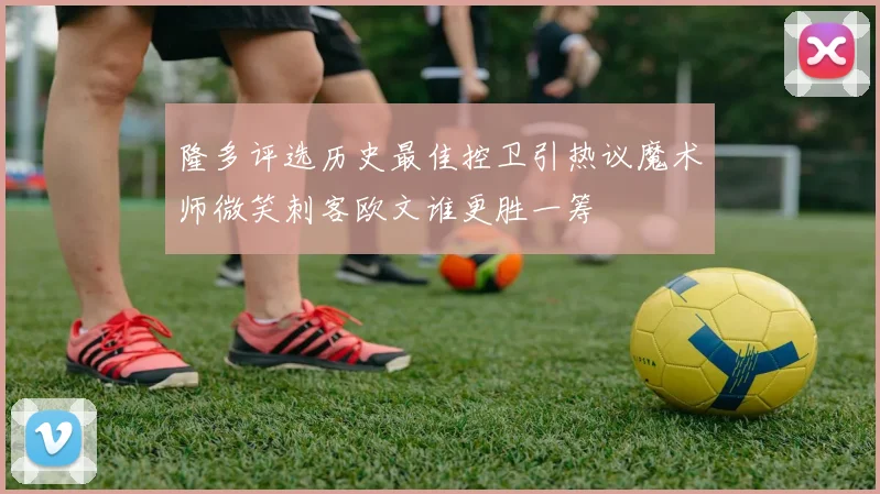 隆多评选历史最佳控卫引热议魔术师微笑刺客欧文谁更胜一筹