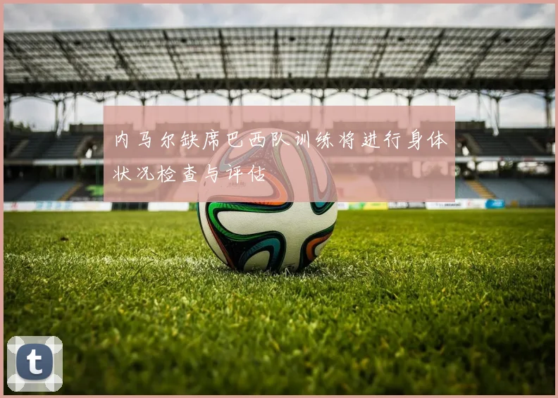 内马尔缺席巴西队训练将进行身体状况检查与评估
