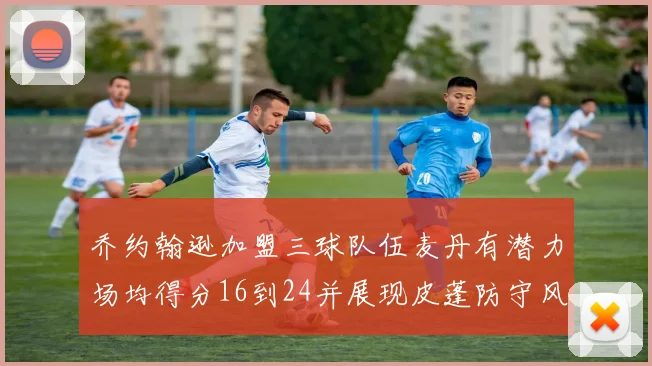 乔约翰逊加盟三球队伍麦丹有潜力场均得分16到24并展现皮蓬防守风范