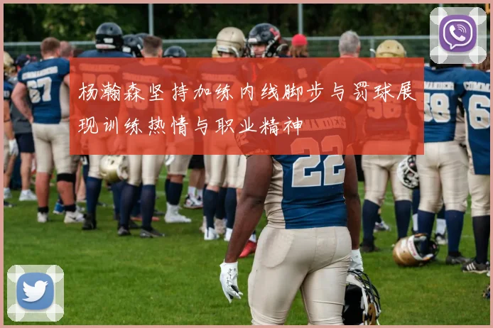 杨瀚森坚持加练内线脚步与罚球展现训练热情与职业精神