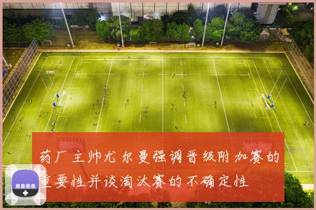 药厂主帅尤尔曼强调晋级附加赛的重要性并谈淘汰赛的不确定性