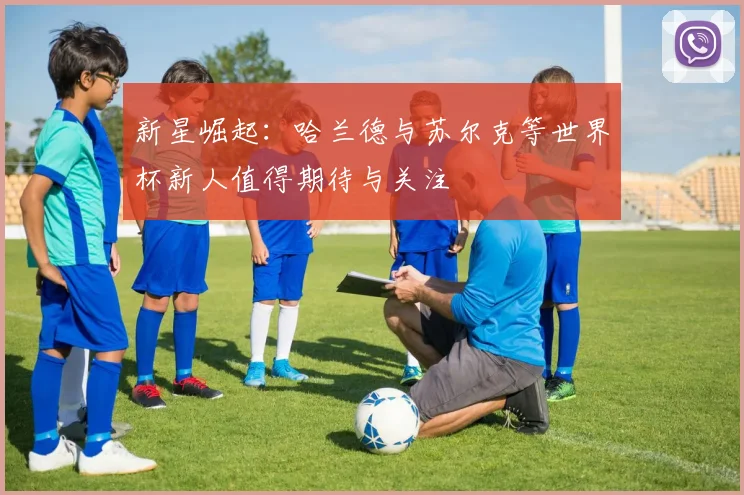 新星崛起：哈兰德与苏尔克等世界杯新人值得期待与关注