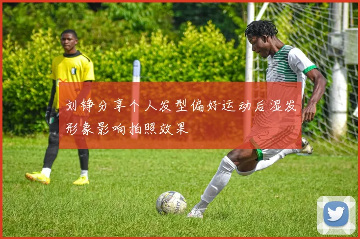 刘铮分享个人发型偏好运动后湿发形象影响拍照效果