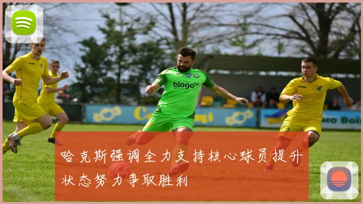 哈克斯强调全力支持核心球员提升状态努力争取胜利