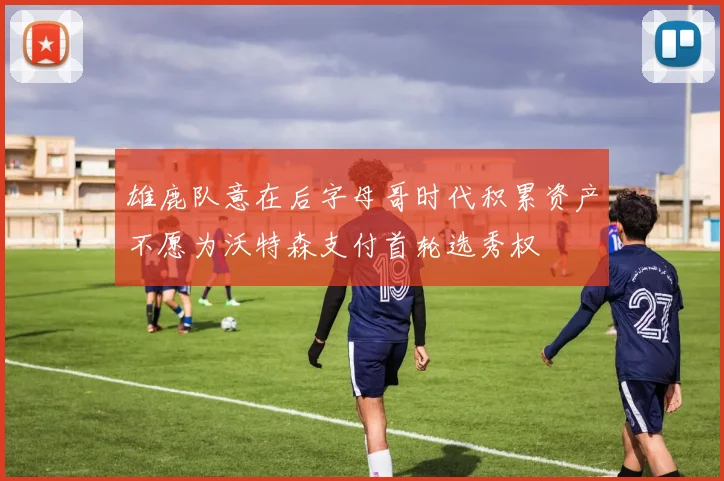 雄鹿队意在后字母哥时代积累资产不愿为沃特森支付首轮选秀权