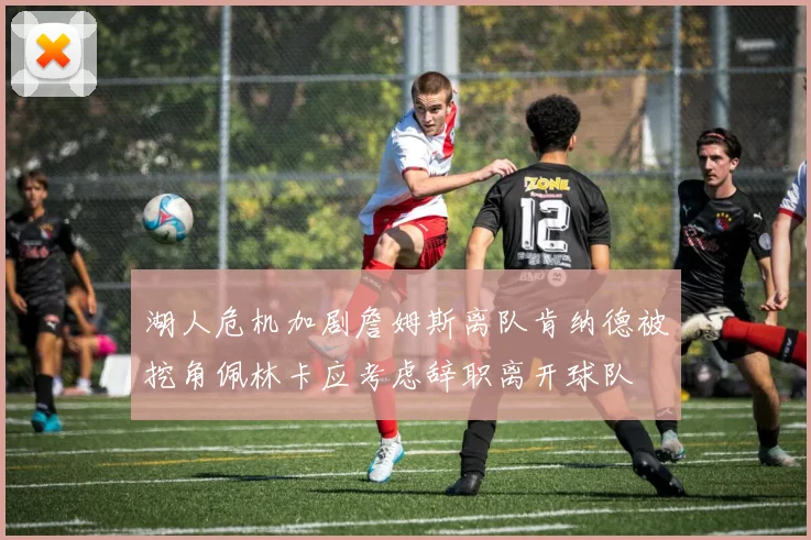 湖人危机加剧詹姆斯离队肯纳德被挖角佩林卡应考虑辞职离开球队