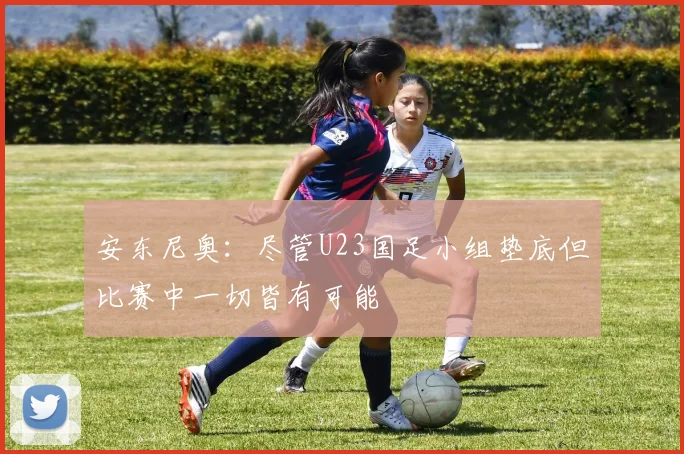 安东尼奥：尽管U23国足小组垫底但比赛中一切皆有可能