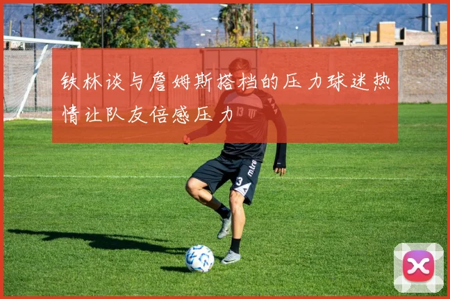 铁林谈与詹姆斯搭档的压力球迷热情让队友倍感压力